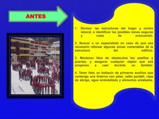 ANTES 
1. Revisar las estructuras del hogar y centro 
laboral, e identificar las posibles zonas seguras 
y rutas de evacuación. 
2. Buscar a un especialista en caso de que sea 
necesario reforzar algunas zonas vulnerables de la 
estructura del edificio. 
3. Mantener libre de obstáculos los pasillos y 
puertas, y asegurar cualquier objeto que sea 
propenso a caer durante un temblor. 
4. Tener listo un botiquín de primeros auxilios que 
contenga una linterna con pilas, radio portátil, ropa 
de abrigo, agua embotellada y alimentos enlatados. 
 