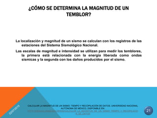 ¿CÓMO SE DETERMINA LA MAGNITUD DE UN
TEMBLOR?
La localización y magnitud de un sismo se calculan con los registros de las
estaciones del Sistema Sismológico Nacional.
Las escalas de magnitud e intensidad se utilizan para medir los temblores,
la primera está relacionada con la energía liberada como ondas
sísmicas y la segunda con los daños producidos por el sismo.
21
CALCULAR LA MAGNITUD DE UN SISMO: TIEMPO Y RECOPILACIÓN DE DATOS. UNIVERSIDAD NACIONAL
AUTÓNOMA DE MÉXICO, DISPONIBLE EN:
HTTP://CIENCIA.UNAM.MX/LEER/84/CALCULAR_LA_MAGNITUD_DE_UN_SISMO_TIEMPO_Y_RECOPILACIO
N_DE_DATOS
 