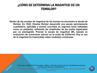 ¿CÓMO SE DETERMINA LA MAGNITUD DE UN
TEMBLOR?
Dentro de las escalas de magnitud de los sismos se encuentra la escala de
Richter. En 1932, Charles Richter desarrolló una escala estrictamente
cuantitativa, aplicable a sismos ocurridos en regiones tanto habitadas
como no pobladas, utilizando las amplitudes de las ondas registradas
por un sismógrafo. Precisó la escala de magnitud (M), basada en
evaluación de numerosos sismos en la costa de California. Hoy el uso
de la magnitud ha trascendido estos modestos comienzos.
22
CALCULAR LA MAGNITUD DE UN SISMO: TIEMPO Y RECOPILACIÓN DE DATOS. UNIVERSIDAD NACIONAL
AUTÓNOMA DE MÉXICO, DISPONIBLE EN:
HTTP://CIENCIA.UNAM.MX/LEER/84/CALCULAR_LA_MAGNITUD_DE_UN_SISMO_TIEMPO_Y_RECOPILACIO
N_DE_DATOS
 