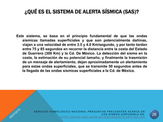 ¿QUÉ ES EL SISTEMA DE ALERTA SÍSMICA (SAS)?
Este sistema, se basa en el principio fundamental de que las ondas
sísmicas llamadas superficiales y que son potencialmente dañinas,
viajan a una velocidad de entre 3.5 y 4.0 Km/segundo, y por tanto tardan
entre 75 y 85 segundos en recorrer la distancia entre la costa del Estado
de Guerrero (300 Km) y la Cd. De México. La detección del sismo en la
costa, la estimación de su potencial tamaño, y finalmente la trasmisión
de un mensaje de alertamiento, dejan aproximadamente un alertamiento
para estas ondas superficiales, que se transmite 50 segundos antes de
la llegada de las ondas sísmicas superficiales a la Cd. de México.
26
S E R V I C I O S I S M O L Ó G I C O N A C I O N A L P R E G U N T A S F R E C U E N T E S A C E R C A D E
L O S S I S M O S D I S P O N I B L E E N :
H T T P : / / W W W 2 . S S N . U N A M . M X : 8 0 8 0 / W E B S I T E / J S P / F A Q . J S P
 