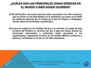 ¿CUÁLES SON LAS PRINCIPALES ZONAS SÍSMICAS EN
EL MUNDO O BIEN DONDE OCURREN?
Al SE del Pacífico, las zonas sísmicas están asociadas a los rifts oceánicos
que se inician en las Islas Balleny en la Antártida y se juntan en el Golfo
de California pasando por la Cresta de la Isla de Paques y Galápagos,
siendo todos los terremotos superficiales.
Otra zona se origina en las Antillas del Sur y se remonta a lo largo de todo
el litoral del Pacífico en América del Sur y bajo los Andes (donde los
terremotos intermedios y profundos están asociados a los
superficiales), englobando el bucle de las Antillas (México, California y
Alaska) y cerrándose el círculo en las Islas Aleutianas.
5
T E R R E M O T O S Y S I S M O S , D I S P O N I B L E E N :
H T T P : / / D E P R E M M J M . B L O G S P O T . M X / 2 0 0 9 / 0 5 / Z O N A S - S I S M I C A S . H T M L A C C E S O
E L 7 D E M A Y O D E L 2 0 1 5 .
 