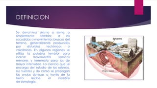 DEFINICION
Se denomina seísmo o sismo, o
simplemente temblor, a las
sacudidas o movimientos bruscos del
terreno, generalmente producidos
por disturbios tectónicos o
volcánicos. En algunas regiones se
utiliza la palabra temblor para
indicar movimientos sísmicos
menores y terremoto para los de
mayor intensidad. La ciencia que se
encarga del estudio de los seísmos,
sus fuentes y de cómo se propagan
las ondas sísmicas a través de la
Tierra recibe el nombre
de sismología.