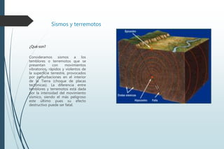 Sismos y terremotos
¿Qué son?
Consideramos sismos a los
temblores o terremotos que se
presentan con movimientos
vibratorios, rápidos y violentos de
la superficie terrestre, provocados
por perturbaciones en el interior
de la Tierra (choque de placas
tectónicas). La diferencia entre
temblores y terremotos está dada
por la intensidad del movimiento
sísmico, siendo el más peligroso
este último pues su efecto
destructivo puede ser fatal.
 