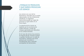 ¡ PORQU{E SE PRODUCEN
Y QUÉ DAÑOS PROVOCAN
LOS SISMOS!
Los sismos son uno de los
fenómenos naturales que no están
relacionados con las condiciones
climáticas; su magnitud
destructora puede ser capaz de
provocar un gran daño en un
breve lapso.
La mayoría de los sismos se
explican por la ocurrencia de
ondas sísmicas u ondas de
choque, generadas por disturbios
en la corteza terrestre.
En el caso de sismos muy severos,
la mayoría de las víctimas mueren
o quedan heridas por la caída de
escombros, mientras que otras
perecen por incendios o
inundaciones que a menudo
acompañan los terremotos.
 