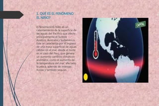 1. QUÉ ES EL FENÓMENO
EL NIÑO?
El fenomeno El Niño es un
calentamiento de la superficie de
las aguas del Pacífico que afecta
principalmente el Sureste
Asiático, Australia y Sudamérica.
Este se caracteriza por el ingreso
de una masa superficial de aguas
cálidas en el mar, desde el norte
en el caso del Perú, que genera
un aumento cambios climáticos
anómalos, como el aumento de
la temperatura del mar, afectado
la pesca, además de intensas
lluvias y también sequías.
 
