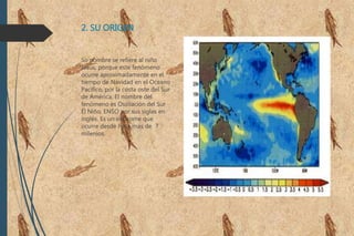 2. SU ORIGEN
Su nombre se refiere al niño
Jesús, porque este fenómeno
ocurre aproximadamente en el
tiempo de Navidad en el Oceano
Pacífico, por la costa oste del Sur
de América. El nombre del
fenómeno es Oscilación del Sur
El Niño, ENSO por sus siglas en
inglés. Es un síndrome que
ocurre desde hace más de 7
milenios.
 
