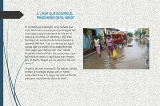 3. ¿POR QUÉ OCURRE EL
FENÓMENO DE EL NIÑO?
El meteólogo Abraham Levy señala que
este fenómeno ocurre porque el agua del
mar, que tradicionalmente es fría en el
otoño e invierno, se calienta y ello trae
también un aumento de la temperatura
general del aire. "Las corrientes de agua
cálida que no están en la superficie del
mar viajan por debajo del mar, desde
Australia hasta el Perú. Es un proceso que
se inició en enero y que dura tres meses;
por lo tanto, llegan en los últimos días de
marzo".
A partir de ese momento, las aguas cálidas
entran a nuestras playas por el norte,
extendiendose a lo largo de todo el litoral
peruano usualmente durante abril.
 