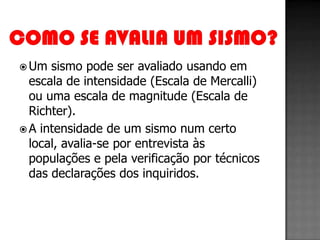  Um  sismo pode ser avaliado usando em
  escala de intensidade (Escala de Mercalli)
  ou uma escala de magnitude (Escala de
  Richter).
 A intensidade de um sismo num certo
  local, avalia-se por entrevista às
  populações e pela verificação por técnicos
  das declarações dos inquiridos.
 