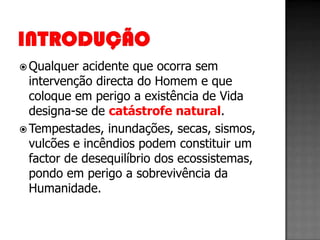  Qualquer  acidente que ocorra sem
  intervenção directa do Homem e que
  coloque em perigo a existência de Vida
  designa-se de catástrofe natural.
 Tempestades, inundações, secas, sismos,
  vulcões e incêndios podem constituir um
  factor de desequilíbrio dos ecossistemas,
  pondo em perigo a sobrevivência da
  Humanidade.
 