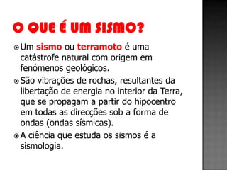  Um   sismo ou terramoto é uma
  catástrofe natural com origem em
  fenómenos geológicos.
 São vibrações de rochas, resultantes da
  libertação de energia no interior da Terra,
  que se propagam a partir do hipocentro
  em todas as direcções sob a forma de
  ondas (ondas sísmicas).
 A ciência que estuda os sismos é a
  sismologia.
 