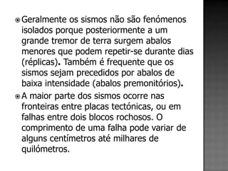  Geralmente   os sismos não são fenómenos
  isolados porque posteriormente a um
  grande tremor de terra surgem abalos
  menores que podem repetir-se durante dias
  (réplicas). Também é frequente que os
  sismos sejam precedidos por abalos de
  baixa intensidade (abalos premonitórios).
 A maior parte dos sismos ocorre nas
  fronteiras entre placas tectónicas, ou em
  falhas entre dois blocos rochosos. O
  comprimento de uma falha pode variar de
  alguns centímetros até milhares de
  quilómetros.
 