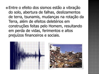  Entreo efeito dos sismos estão a vibração
 do solo, abertura de falhas, deslizamentos
 de terra, tsunamis, mudanças na rotação da
 Terra, além de efeitos deletérios em
 construções feitas pelo Homem, resultando
 em perda de vidas, ferimentos e altos
 prejuízos financeiros e sociais.
 