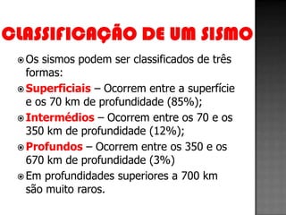  Os sismos podem ser classificados de três
  formas:
 Superficiais – Ocorrem entre a superfície
  e os 70 km de profundidade (85%);
 Intermédios – Ocorrem entre os 70 e os
  350 km de profundidade (12%);
 Profundos – Ocorrem entre os 350 e os
  670 km de profundidade (3%)
 Em profundidades superiores a 700 km
  são muito raros.
 