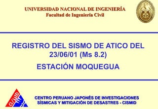 REGISTRO DEL SISMO DE ATICO DEL
23/06/01 (Ms 8.2)
ESTACIÓN MOQUEGUA
CENTRO PERUANO JAPONÉS DE INVESTIGACIONES
SÍSMICAS Y MITIGACIÓN DE DESASTRES - CISMID
UNIVERSIDAD NACIONAL DE INGENIERÍA
Facultad de Ingeniería Civil
 