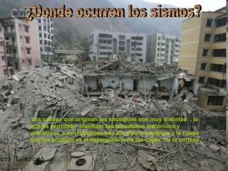 ¿Donde ocurren los sismos? Las causas que originan las sacudidas son muy distintas  , lo que ha permitido  clasificar los terremotos tectónicos y volcánicos. Los tectónicos son los más numerosos y la causa que los produce es el desequilibrio de las capas  de la corteza   . 