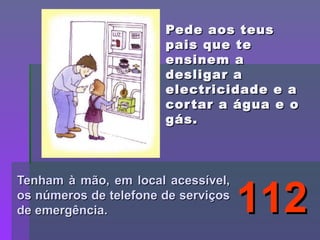 Pede aos teus pais que te ensinem a desligar a electricidade e a cortar a água e o gás. Tenham à mão, em local acessível, os números de telefone de serviços de emergência. 112 