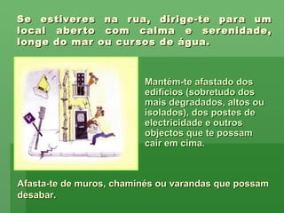 Se estiveres na rua, dirige-te para um local aberto com calma e serenidade, longe do mar ou cursos de água. Mantém-te afastado dos edifícios (sobretudo dos mais degradados, altos ou isolados), dos postes de electricidade e outros objectos que te possam cair em cima. Afasta-te de muros, chaminés ou varandas que possam desabar. 