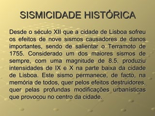 SISMICIDADE HISTÓRICA Desde o século XII que a cidade de Lisboa sofreu os efeitos de nove sismos causadores de danos importantes, sendo de salientar o Terramoto de 1755. Considerado um dos maiores sismos de sempre, com uma magnitude de 8.5, produziu intensidades de IX e X na parte baixa da cidade de Lisboa. Este sismo permanece, de facto, na memória de todos, quer pelos efeitos destruidores, quer pelas profundas modificações urbanísticas que provocou no centro da cidade. 