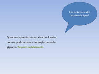E se o sismo se der
                                              debaixo de água?




Quando o epicentro de um sismo se localiza
no mar, pode ocorrer a formação de ondas
gigantes- Tsunami ou Maremoto.
 