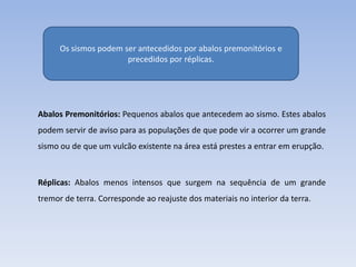 Os sismos podem ser antecedidos por abalos premonitórios e
                       precedidos por réplicas.




Abalos Premonitórios: Pequenos abalos que antecedem ao sismo. Estes abalos
podem servir de aviso para as populações de que pode vir a ocorrer um grande
sismo ou de que um vulcão existente na área está prestes a entrar em erupção.



Réplicas: Abalos menos intensos que surgem na sequência de um grande
tremor de terra. Corresponde ao reajuste dos materiais no interior da terra.
 