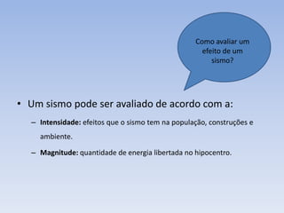 Como avaliar um
                                                    efeito de um
                                                       sismo?




• Um sismo pode ser avaliado de acordo com a:
  – Intensidade: efeitos que o sismo tem na população, construções e
    ambiente.

  – Magnitude: quantidade de energia libertada no hipocentro.
 