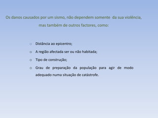 Os danos causados por um sismo, não dependem somente da sua violência,
                 mas também de outros factores, como:



            o Distância ao epicentro;

            o A região afectada ser ou não habitada;

            o Tipo de construção;

            o Grau de preparação da população para agir de modo
               adequado numa situação de catástrofe.
 