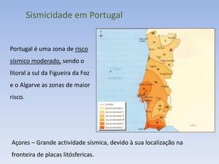 Sismicidade em Portugal


Portugal é uma zona de risco
sísmico moderado, sendo o
litoral a sul da Figueira da Foz
e o Algarve as zonas de maior
risco.




Açores – Grande actividade sísmica, devido à sua localização na
fronteira de placas litósfericas.
 