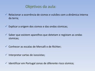 Objetivos da aula:
 Relacionar a ocorrência de sismos e vulcões com a dinâmica interna
  da terra;

 Explicar a origem dos sismos e das ondas sísmicas;

 Saber que existem aparelhos que detetam e registam as ondas
  sísmicas;

 Conhecer as escalas de Mercalli e de Richter;

 Interpretar cartas de isossistas;

 Identificar em Portugal zonas de diferente risco sísmico;
 