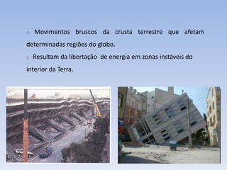 o   Movimentos bruscos da crusta terrestre que afetam
determinadas regiões do globo.
o   Resultam da libertação de energia em zonas instáveis do
interior da Terra.
 