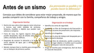 Antes de un sismo
Consejos que debes de considerar para estar mejor preparado, de manera que los
puedas compartir con tu familia, compañeros de trabajo y amigos.
Organización familiar
• Dentro de casa ubica sitios seguros como columnas
y marcos, que estén alejadas de ventanas,
lámparas, muebles u objetos que puedan caer,
volcarse o romperse.
• Fuera de casa, los lugares seguros áreas en lo
posible despejadas, lejos de árboles altos, postes,
cables y fachadas de edificios.
• Asegúrate de conocer la ubicación y la forma de
cerrar válvulas de agua, gas y dónde cortar la
electricidad.
• Mantén siempre lista tu mochila para emergencias
con un botiquín de primeros auxilios.
Organización en el trabajo
• Identifica las zonas de seguridad.
• Establezca un Plan de Emergencia de Evacuación y
planifique acciones de prevención y de respuesta.
• Identifica a tu brigadista.
• Revisa que tu área de trabajo esté despejada por si
fuera necesario desalojar.
• Mantenga libre de obstáculos, pasillo y puertas, y
cambie de lugar objetos o muebles que le puedan
lastimar o bloquear rutas de evacuación.
• Tenga un mochila para emergencias, fácil de llevar
en casos de evacuación.
 
