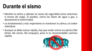 Durante el sismo
• Mantén la calma y ubícate en zonas de seguridad como columnas
o muros de carga. Si puedes, cierra las llaves de agua y gas, y
desconecta la electricidad.
• Lo fundamental y más importante es mantener la calma y el orden
individual.
• Aunque se debe actuar rápido, hay que evitar entrar en pánico (No
Gritar, No correr, No empujar), pero sí es recomendable caminar
rápido.
 
