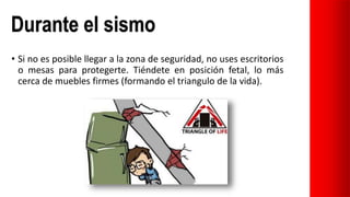 • Si no es posible llegar a la zona de seguridad, no uses escritorios
o mesas para protegerte. Tiéndete en posición fetal, lo más
cerca de muebles firmes (formando el triangulo de la vida).
Durante el sismo
 