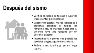 Después del sismo
• Verifica el estado de tu casa o lugar de
trabajo antes de reingresar.
• Si observas grietas, muros inclinados o
escuchas crujidos o ruidos de
rompimiento, no ingreses hasta que tu
vivienda haya sido revisada por un
personal experto.
• Interrumpe tan pronto sea posible los
servicios de gas, agua y electricidad.
• Reúne a tus familiares en un lugar
seguro.
 