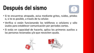 Después del sismo
• Si te encuentras atrapado, avisa mediante gritos, ruidos, pitidos
o, si te es posible, a través de tu celular.
• Verifica si están funcionando los teléfonos o celulares y sólo
úsalos para establecer comunicación por periodos cortos.
• Si estás en capacidad de hacerlo, aplica los primeros auxilios a
las personas lesionadas y/o que necesiten ayuda.
 