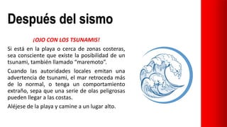 Después del sismo
¡OJO CON LOS TSUNAMIS!
Si está en la playa o cerca de zonas costeras,
sea consciente que existe la posibilidad de un
tsunami, también llamado “maremoto”.
Cuando las autoridades locales emitan una
advertencia de tsunami, el mar retroceda más
de lo normal, o tenga un comportamiento
extraño, sepa que una serie de olas peligrosas
pueden llegar a las costas.
Aléjese de la playa y camine a un lugar alto.
 