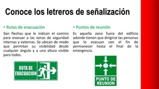 Conoce los letreros de señalización
• Rutas de evacuación
Son flechas que le indican el camino
para evacuar a las zonas de seguridad
internas y externas. Se ubican de modo
que permitan su visibilidad desde
cualquier ángulo y a una altura visible
para todos.
• Puntos de reunión
Es aquella zona fuera del edificio
adonde tienen que dirigirse las personas
que lo evacuan con el fin de
permanecer hasta el final de la
emergencia.
 