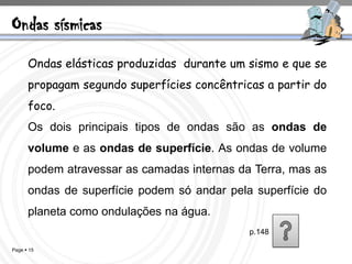 Ondas sísmicas
      Ondas elásticas produzidas durante um sismo e que se
      propagam segundo superfícies concêntricas a partir do
      foco.
      Os dois principais tipos de ondas são as ondas de
      volume e as ondas de superfície. As ondas de volume
      podem atravessar as camadas internas da Terra, mas as
      ondas de superfície podem só andar pela superfície do
      planeta como ondulações na água.
                                             p.148

Page  15
 