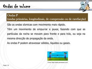 Ondas de volume
      Ondas P
      (ondas primárias, longitudinais, de compressão ou de rarefacção)
      São as ondas sísmicas com movimento mais rápido.
      Têm um movimento de empurrar e puxar, fazendo com que as
      partículas da rocha se movam para frente e para trás, ou seja na
      mesma direcção de propagação da onda.
      As ondas P podem atravessar sólidos, líquidos ou gases.




                                         Fonte: https://www.planetseed.com/

Page  16
 