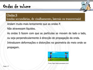 Ondas de volume
     Ondas S
     (ondas secundárias, de cisalhamento, laterais ou transversais)
      Andam muito mais lentamente que as ondas P.
      Não atravessam líquidos.
      As ondas S fazem com que as partículas se movam de lado a lado,
      ou seja perpendicularmente à direcção de propagação da onda.
      Introduzem deformações e distorções na geometria do meio onde se
      propagam.




                                       Fonte: https://www.planetseed.com/

Page  17
 