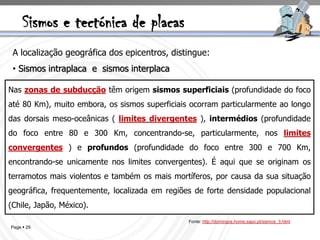 Sismos e tectónica de placas
 A localização geográfica dos epicentros, distingue:
 • Sismos intraplaca e sismos interplaca

Nas zonas de subducção têm origem sismos superficiais (profundidade do foco
até 80 Km), muito embora, os sismos superficiais ocorram particularmente ao longo
das dorsais meso-oceânicas ( limites divergentes ), intermédios (profundidade
do foco entre 80 e 300 Km, concentrando-se, particularmente, nos limites
convergentes ) e profundos (profundidade do foco entre 300 e 700 Km,
encontrando-se unicamente nos limites convergentes). É aqui que se originam os
terramotos mais violentos e também os mais mortíferos, por causa da sua situação
geográfica, frequentemente, localizada em regiões de forte densidade populacional
(Chile, Japão, México).
                                                Fonte: http://domingos.home.sapo.pt/sismos_3.html
Page  29
 