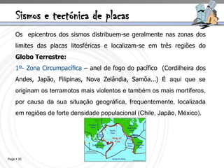 Sismos e tectónica de placas
     Os epicentros dos sismos distribuem-se geralmente nas zonas dos
     limites das placas litosféricas e localizam-se em três regiões do
     Globo Terrestre:
     1º- Zona Circumpacífica – anel de fogo do pacífico (Cordilheira dos
     Andes, Japão, Filipinas, Nova Zelândia, Samôa...) É aqui que se
     originam os terramotos mais violentos e também os mais mortíferos,
     por causa da sua situação geográfica, frequentemente, localizada
     em regiões de forte densidade populacional (Chile, Japão, México).




Page  30
 