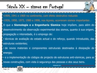 Século XX – sismos em Portugal
•1909, 1941 e 1969 no continente, com efeito destrutivo reduzido
•1926, 1950, 1973, 1980 e 1998, nos Açores, ocorreram sismos importantes .
O que a Sismologia e a Engenharia Sísmica hoje impõem, para além do
desenvolvimento da observação experimental dos sismos, quanto à sua origem,
propagação e intensidade, é o emprego de:
• técnicas de avaliação do estado actual e do reforço, quando introduzido, das
estruturas existentes;
• de novos materiais e componentes estruturais destinados à dissipação de
energia;
• e a implementação de códigos de projecto de estruturas anti-sísmicas, para as
novas construções, com vista à segurança das pessoas e dos seus bens.
                                            Adaptado de: http://www-ext.lnec.pt/LNEC/museuvirtual/sismos.html

Page  33
 