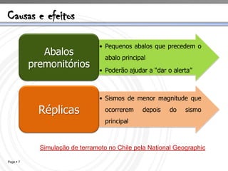Causas e efeitos

                                 • Pequenos abalos que precedem o
              Abalos               abalo principal
           premonitórios
                                 • Poderão ajudar a “dar o alerta”



                                 • Sismos de menor magnitude que

             Réplicas              ocorrerem    depois   do    sismo
                                   principal



             Simulação de terramoto no Chile pela National Geographic

Page  7
 