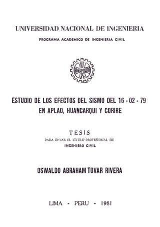 UNIVERSIDAD NACIONAL DE INGENIERIA
PROGMMA ACADEMICO DE INGENIERIA CIVIL
ESTUDIO DE LOS EFECTOS DEL SISMO DEL 16 - 02 - 79
EN APLAO, HUANCARQUI Y CORIRE
T E S I S
OPTAR EL TITULO PROFESIONAL DE
INGENIERO CIVIL
OSWALDO ABRAHAM TOVAR RIVERA
LIM A - P ^ U - 1981
 