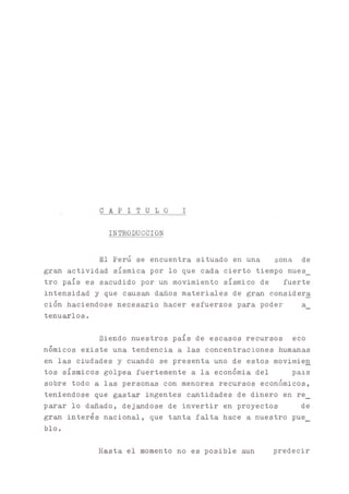 C A P I T U L O I
INTRODUCCION
El Perú se encuentra situado en una zona de
g r ^ actividad sísmica por lo que cada cierto tiempo nues_
tro país es sacudido por un movimiento sísmico de fuerte
intensidad y que caus^ daños materiales de gran considera
ción haciéndose necesaria hacer esfuerzos para poder a_
tenuarlos.
Siendo nuestros país de escasos recursos eco
nómicos existe una tendencia a las concentraciones humanas
en las ciudades y cuando se presenta uno de estos movimien
tos sísmicos golpea fuertemente a la económia del país
sobre todo a las personas con menores recursos económicos,
teniéndose que gastar ingentes entidades de dinero en re_
parar lo dañado, dejándose de invertir en proyectos de
gran interés nacional, que tanta falta hace a nuestro pue_
blo.
Hasta el momento no es posible aun predecir
 