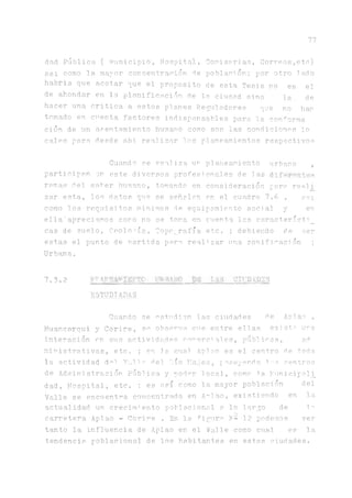 77
dad Pública ( Municipio, Hospital, Comisorias, Correos,etc)
asi como la. mayor concentración de población.; por otro lado
habria. que acotar que el proposito de esta Tesis no es el
de ahondar en la planificación de la ciudad sino la de
hacer una critica a estos planes Reguladores que no han
tomado en ci’enta factores indispensables para la conforma
ción de un asentamiento humano como son las condiciones lo
cales para desde a.hi realizar los planeamientos respectivos
Cuando se realiza un planeamiento urbano ,
participan m este diversos profesionales de las dif^ronten
ramas del saber humano, tomando en consideración pare reali
zar esta, los datos que se señalan en el cuadro 7.6 , asi
como los requisitos minimos de equipamiento social y en
ella'apreciamos como no se toma en cuenta las característi _
cas de suelo, Geología, Topografía etc. ; d e b i e n d o ^ ser
estas el punto de nartida para realizar una zonificación ;
Urb^a.
7.3.2 V~ rp thS CIUDADES
ESTUDIADAS
Cuando se estudian las ciudades de Aplao ,
Huancarqui y Corire, se observa ene entre ellas exista ura
interación en sus actividades comercial.es, públicas, a.1!
mini stra.tivas, etc. ; en la cnal Aplao es el centro de toda
la actividad del Valle del Tiío Ma.'jes, poseyendo ios centros
de Administración PÚblica. y poder local, como la Puní cipali_
dad, Hospital, etc. ; es asi! como la. mayor población del
Valle se encuentra concentrada en Aplao, existiendo en la
actualidad un crecimi ento poblacional a. lo largo de la
carretera Aplao - Corire . En la figura p- 12 pode’.nos ver
tanto la influencia de Aplao en el Valle como cual es la
tendencia poblacional de los habitantes en estas ciudades.
 