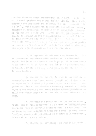 83
con los tinos de s1lelo encontrados; en ln parte alta se
hallo suelo gravoso con matriz Areno - Limoso, bien seco,
de
trandose un d a ñ o l e v e ; e n cambio e n la porte baja
al río con s u d o fino Ir^o - A r c i l l o s o non uocn jrcva, con
tenido de h u m e d a d de 28% ycapnoidad de ^ a r . ' - a . d e 0.7 K/ cm.
el daño >3reentrado h r s ^ c -r ymp^ w*» -•j”Spr] r]e . -^p
con suelto ^-¡no, con i’,"a. m p a freático ove en al.-unas fuertes
se hace superficial , el da^o en t^da la ciudad ha. sido
c h o m a y o r a l o o b s e r v a d o en Tas otras c i u d a d e s .
Le lo expuesto an ter? ormen te se desprende u?
inf1uencia de las condiciones locales en la. atenuación
amplificación de un evento sis 'ico; y? qn.e al no distanciar
mucho entre si estas ci.udades han tejido un comrortami°nto:
diferente, d.ehid.o a. su gran diferencia en los tipos de sur
lo encontrados.
Se analizo las características de los suelos, en
contra.nd.ose que tanto para suelos granulares y fi.nos, cuen_
to mayor es la humedad que poseen, mayor ps el daño que
presentan; los s"■>elos blandos y húmedos presentan un daño
mayor a. los secos y gr^rulares; en S-ielos granulares se
hallo oue cuanto mayor es la. densidad natural menor es el
daño.
compacto con una capacidad de canga de un promedio
2 K/cm? , cnyas gravas son de cuarcita o arenisca, eriBOH
Al comparar los resultados de los suelos encon _
trados con el Plan Regulador de la ciudad de A-püko., re pudn
comnrobar como en pecjneñas ciuda.des como la. estudiada, no
se toman en cuenta, factores necesarios como las condiciones
loe ales, siendo esta, pr i.mordial en nuestro país ñor encor _
trarse en una zona sísmica.
Se observo que viviendas construidas d e b d o b e ,
 