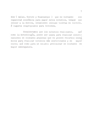 3
des ( Aplao, Corire y Huancarqui) que no contando con
capacidad económica para pagar estos estudios, tengan que
crecer a la deriva, invadiendo incluso tierras de cultivo,
o lugares inapropiados para vivienda.
Consideramos que los estudios realizados, así
como la metodología, puede ser usada para realizar zonifi-
caciones en ciudades pequeñas que no poseen recursos econó
micos para realizar estudios más sostificados y de mayor
costo; así como para un esiudio preliminar en ciudades de
mayor embergadura.
 