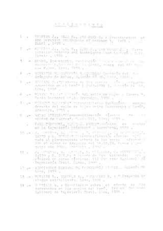j_I,_I_0 1 R A v J k
1
4
5
6
7
8
10
H
17
13
14
‘ORCJWA J TV1'rl ■"i ja ti:, íi
t h e p e r v v i n r j n y - t h q u ' ü : e o f
DiaLHI 1077
: Investi^ation of
octuber d, 1974 . Tii.
kut'0.t v . j ., orza s Sf JASÜ v . f :md Ííyíáíí j . •
zonation u.zed in 1-^vrir . Culi
fornic , 1.0 7 5 .
Or''‘CH" , Tov t tari n , nvni.imciór " n^o v ,rior-O le Ir
recursos Natu"pies do la Costa., nnenq del Río o — nr
nn- Majes. Lima, 1073 .
ííaRVIOTC o;: Y -1V3 -TA: 'I^Tn íi Hel Csp
Aráñenlo <3« Ifloletír M- 70« !v i , 776^ .
?ric^o
SUC! ALC i7!.:MH^stP‘Pip de í.np, -!is,T,os méo ^olaM or,
ocurridos en el Perú" ( 1S13-1Q74 ). Ajn^tín íl- 0^.
Lima, 1078 .
RIVRRA V I H ;"Ace! oro elé! ^ 1 7 « He [•
^esis Doctoral PP2Á. ^rqníya, l^Cl
FURTBCRT OLIGADO
1p o
•>t.’
'oconomr? ento ¡oío^i C'
Cabana 11*
plST" 'rtq
derecha del valle de 'Vl.ajer¡ ertre nuancarqrti y Terú'1
Arequipa, LO59 .
ARLAS UT1ÍIL0 í"*ÍPicr<S¡s5f»i.ifleación 0 isiripa dr> la
oju^d de Lrur.raF.". ^ocio URI. fimo, in 70 .
KARL ..feú-R L. ocánie'' de ci'el.cñ
■■‘ '!■ T'■'■■■■i ■ '■‘'■'i'". .’■ ' ■ .* 1J7o .
J. "UPOrLA, S. i-pr^v , ORIF'J r,'3..,v, C. RODATllliA,J .
3AIT0 y 0. T O v I ' i crozonifioación sísmica api i.
cada al planeamiento urbano de las zonas afect.ad-p
oor el sisirio de Arequipa, del. 16.02.79. F'cnurn : .iré
quipe año 2000. Areonip-a , 1Q-80 .
J . MJROT'v'A, S. -AITERAN , TJ. ORIU.lLLA, C. E^OH^PITUR1,A .
SAITO y 0. TOVAR: " Disero de 1as viviendas qco
momicas en zonas sísmicas. III Cómprese Naciona.1 de
Ingeniería Civil. Cuzco, J080 .
ASOCIACION PERUANA í£iT5%I.PPTA ¿TOPICA. dolería 01
Lima, 1979 .
MORALES R., SAI^OF^Z A., YAMAS PIRO R. : íf Proyecto ó1'
bloque estobi 1.izado. Lima, 1976 .
O ARILLO A. : Corn¡?ntarios sobre el efecto de los
terremotos en los si’elos de1 Perií. Primer ,Co" ~reso
Nacional de Tn{;eniería. Civil. Lima, 1978 .
 