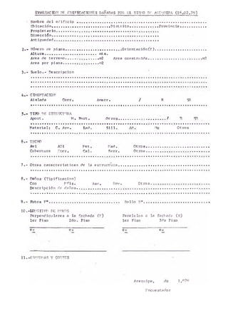 N o ^ r e d e1 e d i f i c i o ............. ....................................... .................................. .................... o . . .
A l e a c i ó n .....................................................Di a t r i t o .......................... P r o v i n c i a ........................
P r o p i e t a r i o ............... .., .................................................................
D i r e c c i ó n .............................................................................................. .
Ant iguedad . . . . . . . . . . .. ......................................................................
2 . - N u ^ ro de p i s o s ................................................ O r i e n t a c i ó n ( Y ) ...............................................
A l t u r a .............................................. mts.
Area de t e r r e n o ............. ................ m2 Area c o n s tr u id a ................................................. m2
Area por p i s o s ............................... ra2
3 . - S u e lo .- Descripción
EVALU IFI
CttlENTACIOM
Aislad a _Corr. A ^ r r . / R
TITO DE ESTPdXT’ RA
Aport. M. r o r t o O t r o s . . . .............f
M a t e r i a l ; C*. A ^ . tad. S i l l . Ad, Otros
TECHO
Avi
Cobertura
A H
E te r.
Met.
Cal.
Mad .
Rarr.
O t r o s . .
O t r o s ..
7 . - Otras c a r a c t e r í s t i c a s de la e s t n je tu r a
8 .- Daños ( T i p i f i c a c i ó n )
Cco M f i s . Ase. Rev. Otros
D escripción de d a ñ o s . . . . . . * ........................... . . . . . . . . . .
9 . - Fotos M®............................................................. R ollo M"..................................
1 0 . -MM0ITUP DE MUROS
Perpendiculares a la fachada ( Y ) P a r a le lo s a la fachada ( x )
l e r Piso 2do. Piso 1er Piso 2do Piso
e - e - e - e -
1 1.-ESQUEMAS Y CORTES
Arequipa, de 1,07o
Fncuestador
 